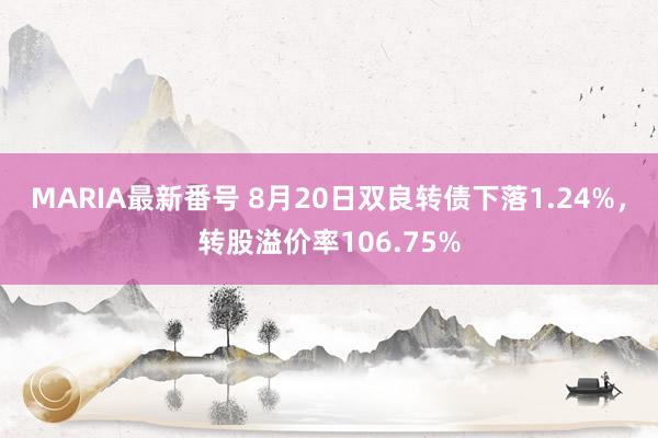 MARIA最新番号 8月20日双良转债下落1.24%，转股溢价率106.75%