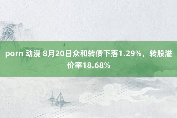 porn 动漫 8月20日众和转债下落1.29%，转股溢价率18.68%