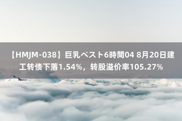 【HMJM-038】巨乳ベスト6時間04 8月20日建工转债下落1.54%，转股溢价率105.27%