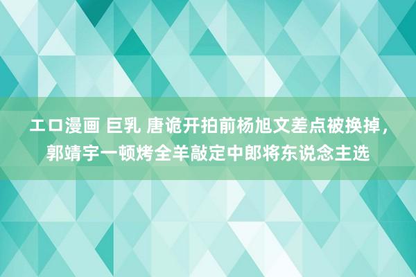 エロ漫画 巨乳 唐诡开拍前杨旭文差点被换掉，郭靖宇一顿烤全羊敲定中郎将东说念主选