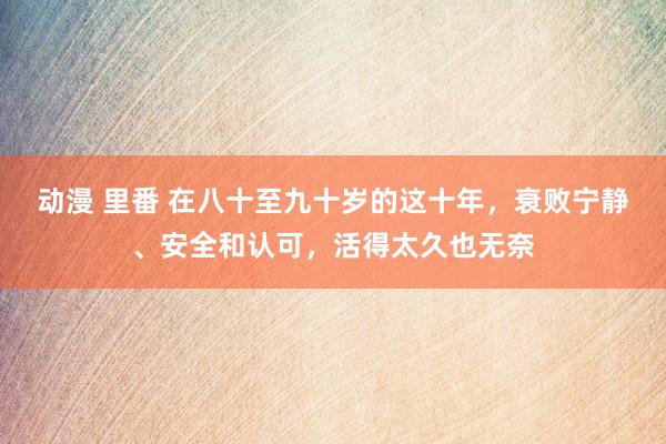 动漫 里番 在八十至九十岁的这十年，衰败宁静、安全和认可，活得太久也无奈