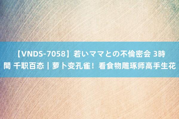 【VNDS-7058】若いママとの不倫密会 3時間 千职百态｜萝卜变孔雀！看食物雕琢师高手生花