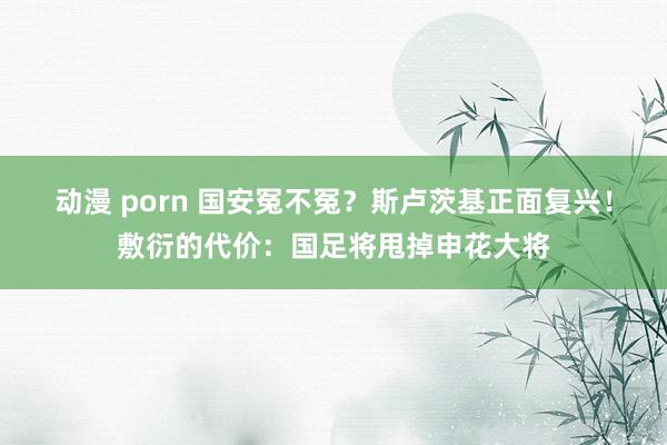 动漫 porn 国安冤不冤？斯卢茨基正面复兴！敷衍的代价：国足将甩掉申花大将