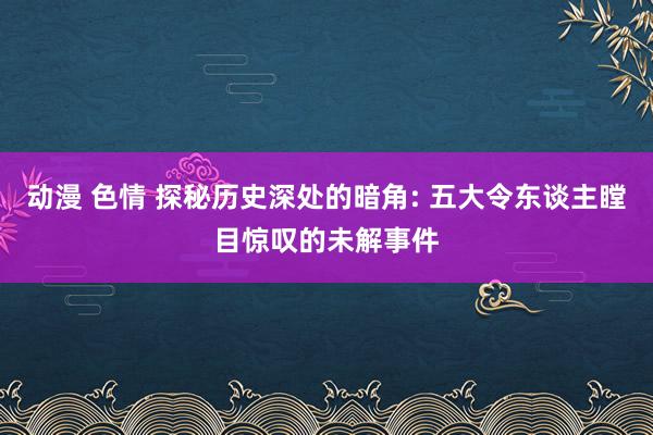 动漫 色情 探秘历史深处的暗角: 五大令东谈主瞠目惊叹的未解事件