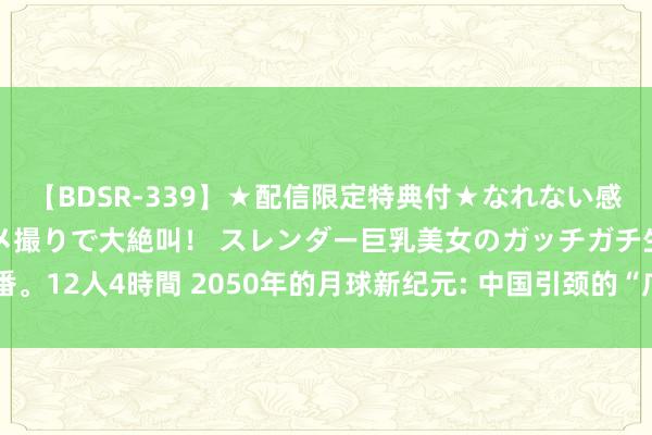 【BDSR-339】★配信限定特典付★なれない感じの新人ちゃんが初ハメ撮りで大絶叫！ スレンダー巨乳美女のガッチガチ生本番。12人4時間 2050年的月球新纪元: 中国引颈的“广寒宫预备”与月球基地探索