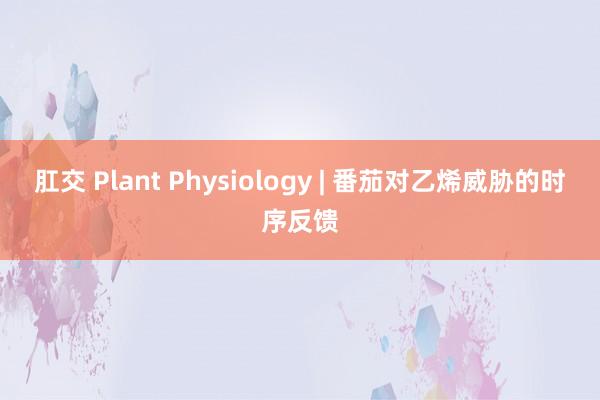 肛交 Plant Physiology | 番茄对乙烯威胁的时序反馈