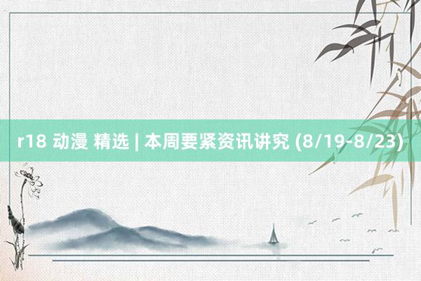 r18 动漫 精选 | 本周要紧资讯讲究 (8/19-8/23)