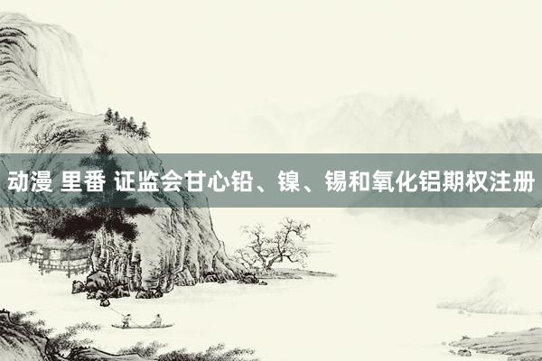 动漫 里番 证监会甘心铅、镍、锡和氧化铝期权注册