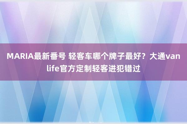 MARIA最新番号 轻客车哪个牌子最好？大通vanlife官方定制轻客进犯错过