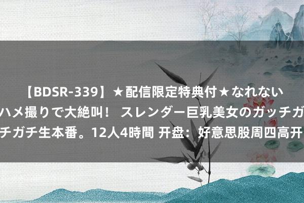 【BDSR-339】★配信限定特典付★なれない感じの新人ちゃんが初ハメ撮りで大絶叫！ スレンダー巨乳美女のガッチガチ生本番。12人4時間 开盘：好意思股周四高开 市集静待鲍威尔谈话