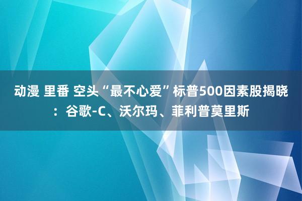 动漫 里番 空头“最不心爱”标普500因素股揭晓：谷歌-C、沃尔玛、菲利普莫里斯