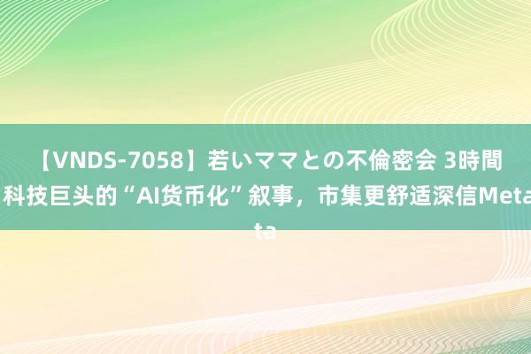 【VNDS-7058】若いママとの不倫密会 3時間 科技巨头的“AI货币化”叙事，市集更舒适深信Meta