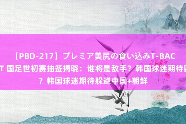 【PBD-217】プレミア美尻の食い込みT-BACK！8時間BEST 国足世初赛抽签揭晓：谁将是敌手？韩国球迷期待躲避中国+朝鲜