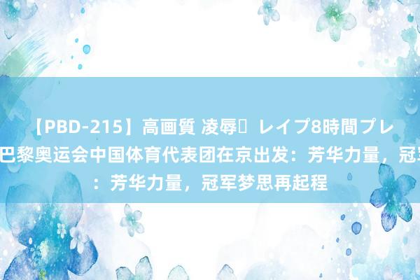 【PBD-215】高画質 凌辱・レイプ8時間プレミアムBEST 巴黎奥运会中国体育代表团在京出发：芳华力量，冠军梦思再起程