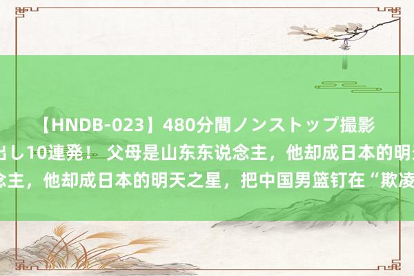 【HNDB-023】480分間ノンストップ撮影 ノーカット編集で本物中出し10連発！ 父母是山东东说念主，他却成日本的明天之星，把中国男篮钉在“欺凌柱上”