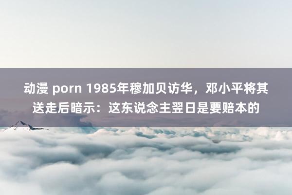 动漫 porn 1985年穆加贝访华，邓小平将其送走后暗示：这东说念主翌日是要赔本的