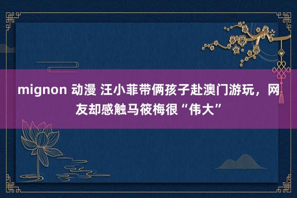 mignon 动漫 汪小菲带俩孩子赴澳门游玩，网友却感触马筱梅很“伟大”