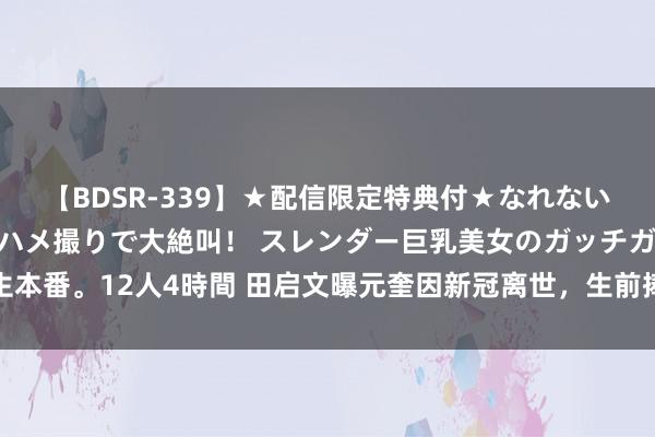 【BDSR-339】★配信限定特典付★なれない感じの新人ちゃんが初ハメ撮りで大絶叫！ スレンダー巨乳美女のガッチガチ生本番。12人4時間 田启文曝元奎因新冠离世，生前捧红多位巨星，影迷漫骂成风