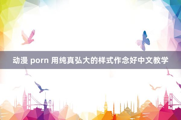 动漫 porn 用纯真弘大的样式作念好中文教学