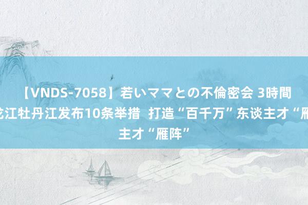 【VNDS-7058】若いママとの不倫密会 3時間 黑龙江牡丹江发布10条举措  打造“百千万”东谈主才“雁阵”