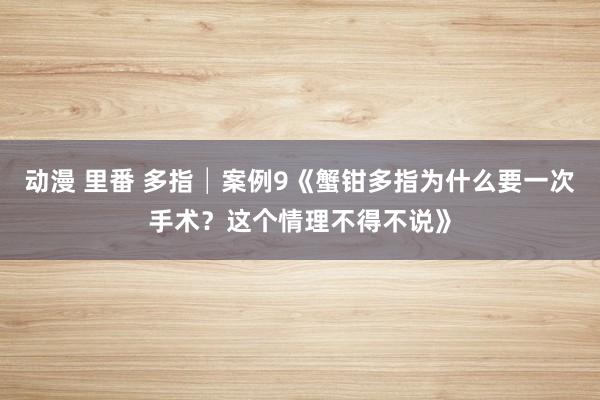 动漫 里番 多指│案例9《蟹钳多指为什么要一次手术？这个情理不得不说》