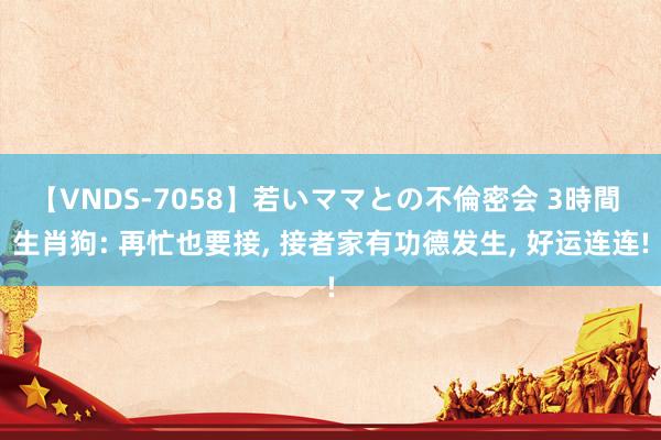 【VNDS-7058】若いママとの不倫密会 3時間 生肖狗: 再忙也要接， 接者家有功德发生， 好运连连!