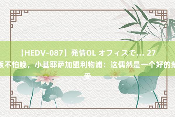 【HEDV-087】発情OL オフィスで… 27 好饭不怕晚，小基耶萨加盟利物浦：这偶然是一个好的禁受