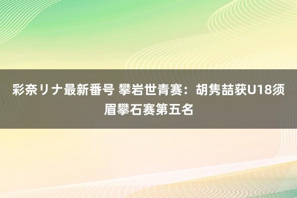 彩奈リナ最新番号 攀岩世青赛：胡隽喆获U18须眉攀石赛第五名