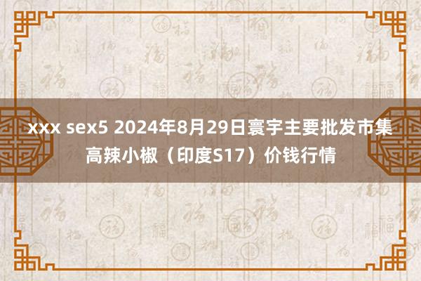 xxx sex5 2024年8月29日寰宇主要批发市集高辣小椒（印度S17）价钱行情