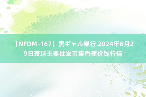 【NFDM-167】黒ギャル暴行 2024年8月29日寰球主要批发市集香蕉价钱行情