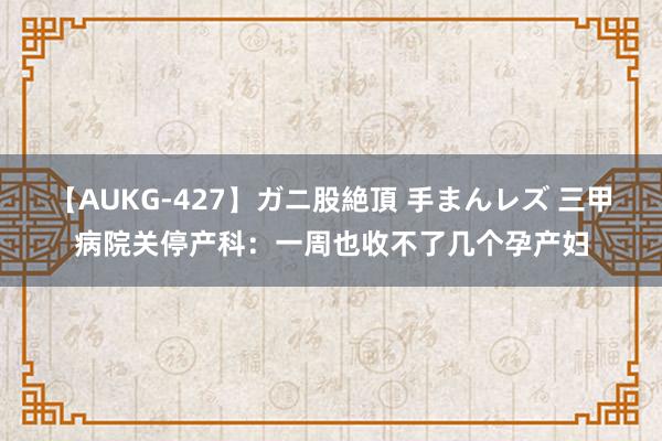 【AUKG-427】ガニ股絶頂 手まんレズ 三甲病院关停产科：一周也收不了几个孕产妇