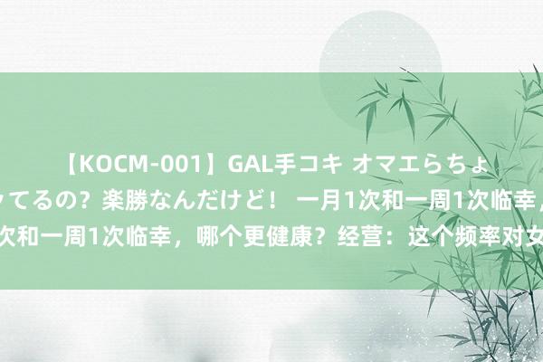 【KOCM-001】GAL手コキ オマエらちょろいね！こんなんでイッてるの？楽勝なんだけど！ 一月1次和一周1次临幸，哪个更健康？经营：这个频率对女性最佳