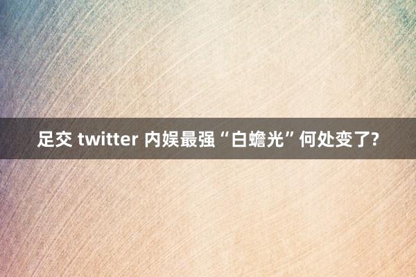 足交 twitter 内娱最强“白蟾光”何处变了?