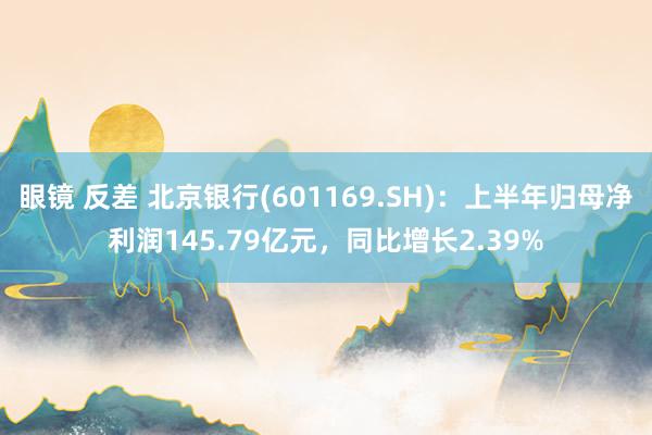 眼镜 反差 北京银行(601169.SH)：上半年归母净利润145.79亿元，同比增长2.39%