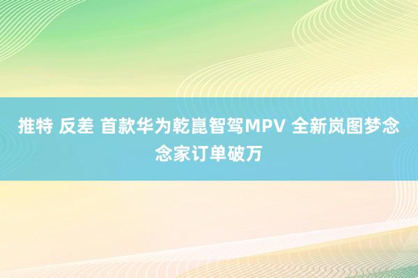 推特 反差 首款华为乾崑智驾MPV 全新岚图梦念念家订单破万