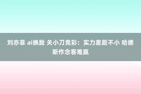 刘亦菲 ai换脸 关小刀竞彩：实力差距不小 哈德斯作念客难赢