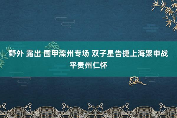 野外 露出 围甲滦州专场 双子星告捷上海聚申战平贵州仁怀