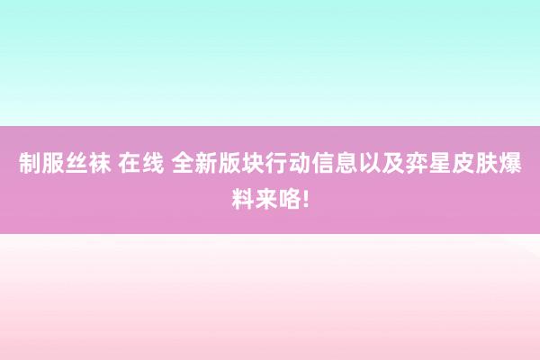 制服丝袜 在线 全新版块行动信息以及弈星皮肤爆料来咯!