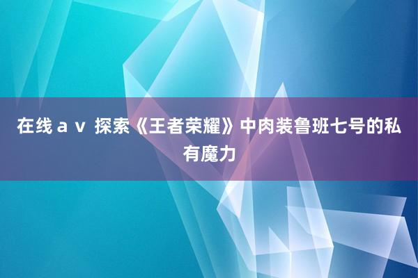 在线ａｖ 探索《王者荣耀》中肉装鲁班七号的私有魔力