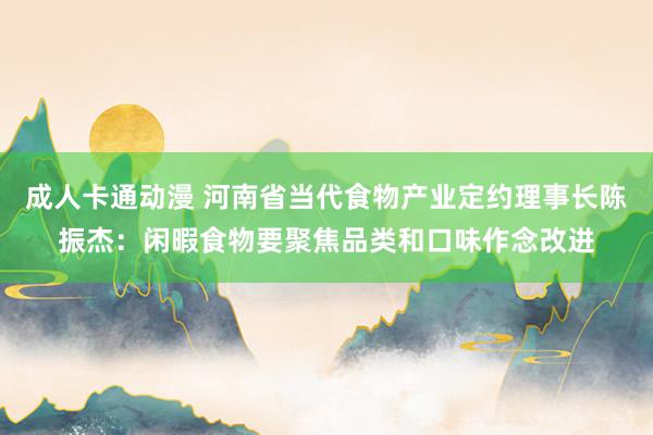 成人卡通动漫 河南省当代食物产业定约理事长陈振杰：闲暇食物要聚焦品类和口味作念改进