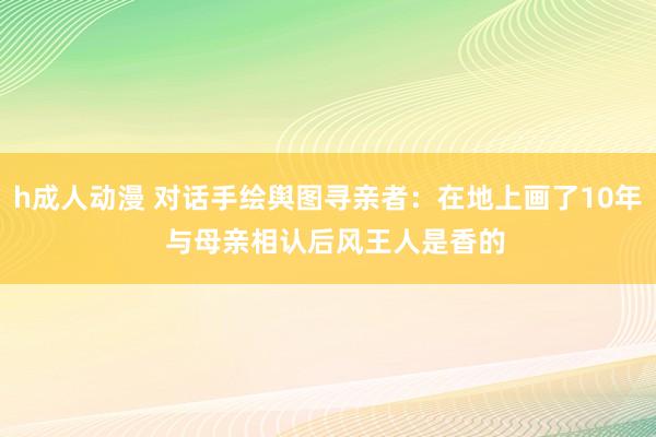 h成人动漫 对话手绘舆图寻亲者：在地上画了10年  与母亲相认后风王人是香的