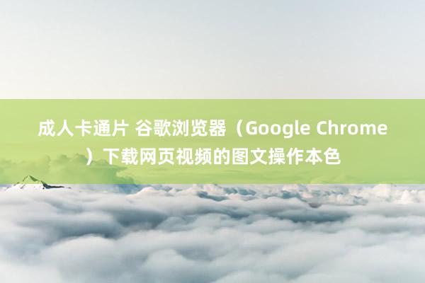 成人卡通片 谷歌浏览器（Google Chrome）下载网页视频的图文操作本色