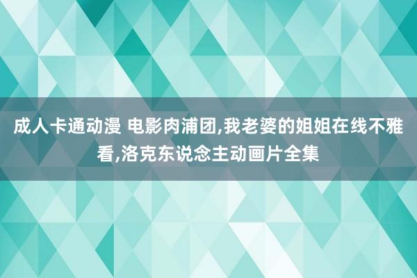 成人卡通动漫 电影肉浦团,我老婆的姐姐在线不雅看,洛克东说念主动画片全集