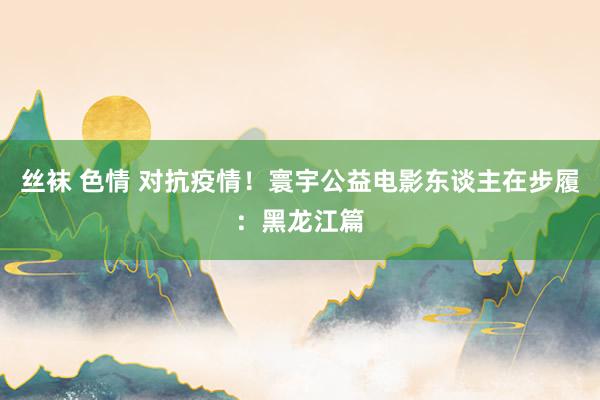 丝袜 色情 对抗疫情！寰宇公益电影东谈主在步履：黑龙江篇