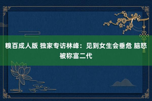 糗百成人版 独家专访林峰：见到女生会垂危 脑怒被称富二代