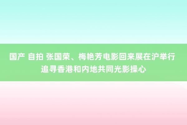 国产 自拍 张国荣、梅艳芳电影回来展在沪举行 追寻香港和内地共同光影操心