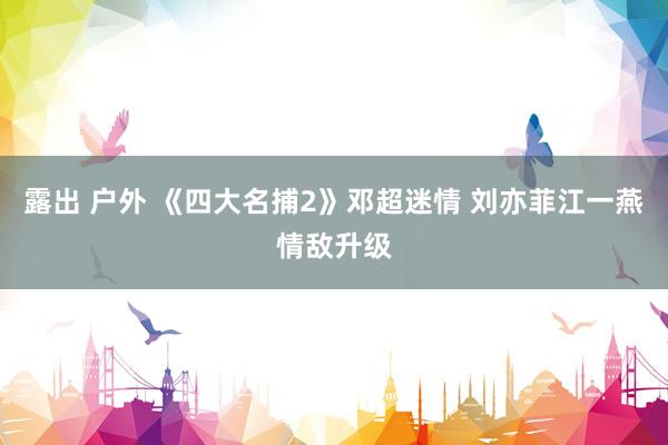 露出 户外 《四大名捕2》邓超迷情 刘亦菲江一燕情敌升级