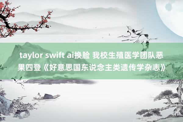 taylor swift ai换脸 我校生殖医学团队恶果四登《好意思国东说念主类遗传学杂志》