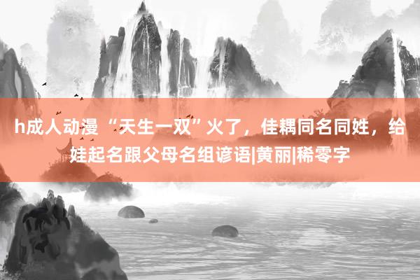 h成人动漫 “天生一双”火了，佳耦同名同姓，给娃起名跟父母名组谚语|黄丽|稀零字