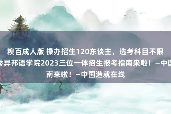 糗百成人版 操办招生120东谈主，选考科目不限！浙江越秀异邦语学院2023三位一体招生报考指南来啦！—中国造就在线